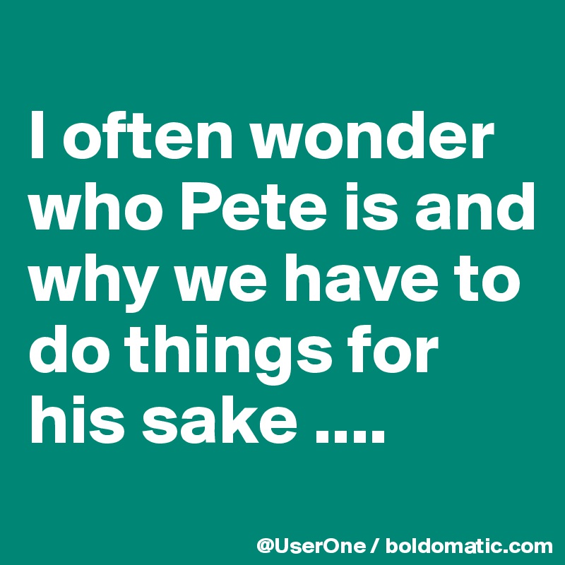 Image result for i opften wonder who pete is and why