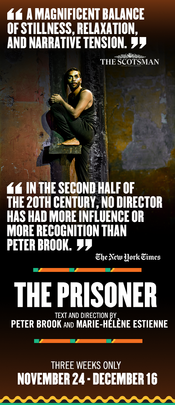 IN THE SECOND HALF OF THE 20TH CENTURY, NO DIRECTOR HAS HAD MORE INFLUENCE OR MORE RECOGNITION THAN PETER BROOK. - The New York Times | A MAGNIFICENT BALANCE OF STILLNESS, RELAXATION, AND NARRATIVE TENSION. - The Scotsman | THE PRISONER: Text and Direction by Peter Brook and Marie-Hélène Estienne | 3 Weeks Only! November 24 - December 16 | Click here for tickets