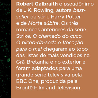 Robert Galbraith é pseudônimo de J.K. Rowling, autora bestseller da série Harry Potter e de Morte súbita. Os três romances anteriores da série Strike, O chamado do cuco, O bicho-da-seda e Vocação para o mal chegaram ao topo das listas de mais vendidos na Grã-Bretanha e no exterior e foram adaptados para uma grande série televisiva pela BBC One, produzida pela Brontë Film and Television.