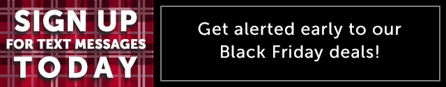 Sign up for text messages today to get early access to our upcoming Black Friday deals! We will send you updates on our best promotions and exclusive events.