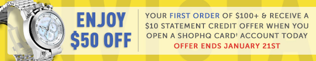 Open a ShopHQ Card account today and get $50 off your first order of $100+ & receive a $10 Statement Credit offer for a limited time. - Offer ends January 21st