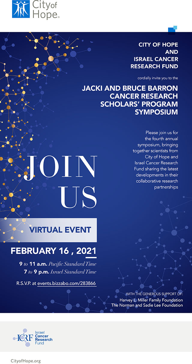 CITY OF HOPE AND ISRAEL CANCER RESEARCH FUND cordially invite you to the JACKI AND BRUCE BARRON CANCER RESEARCH SCHOLARS’ PROGRAM SYMPOSIUM Please join us for the fourth annual symposium, bringing together scientists from City of Hope and Israel Cancer Research Fund sharing the latest developments in their collaborative research partnerships. JOIN US VIRTUAL EVENT FEBRUARY 16 , 2021 9 to 11 a.m. Pacific Standard Time 7 to 9 p.m. Israel Standard Time R.S.V.P. at events.bizzabo.com/283866 WITH THE GENEROUS SUPPORT OF: Harvey L. Miller Family Foundation The Norman and Sadie Lee Foundation