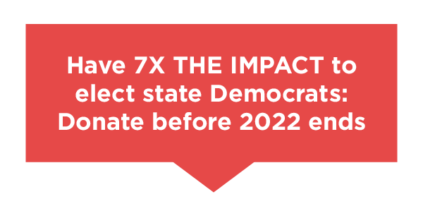 Have seven times the impact to elect State Democrats. Donate before 2022 ends.