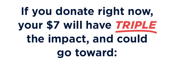 If you donate right now, your $7 will have THREE TIMES the impact, and could go toward: