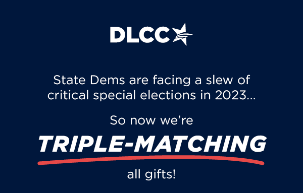 State Dems are facing a slew of critical special elections in 2023 So now we’re TRIPLE-matching all gifts!
State Dems are facing a slew of critical special elections in 2023 So now we’re TRIPLE-matching all gifts!