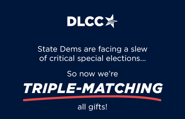 State Dems are facing a slew of critical special elections in 2023 So now we’re TRIPLE-matching all gifts!
                         State Dems are facing a slew of critical special elections in 2023 So now we’re TRIPLE-matching all gifts!