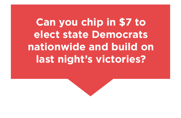 Can you chip in $7 to elect state Democrats nationwide and build on last night’s victories?