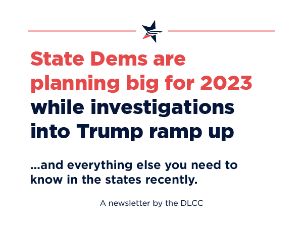 State Democrats are planning big for 2023 while investigations into Trump ramp up… and everything else you need to know in the states recently.