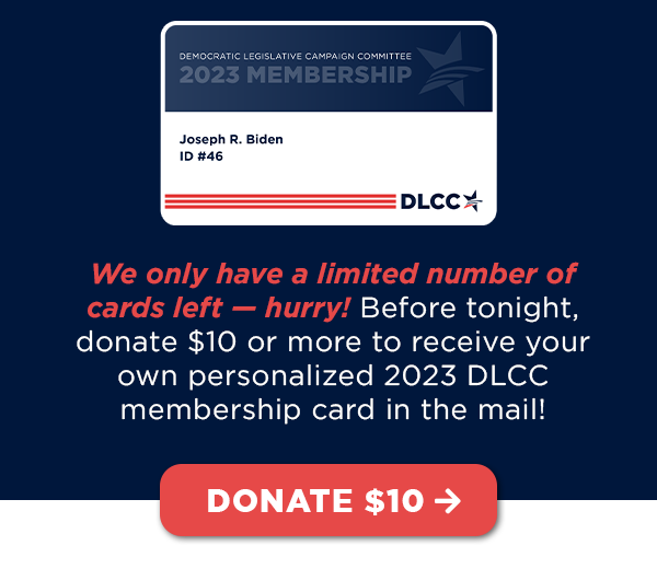 We only have a limited number of cards left — hurry! Before tonight, donate $10 or more to receive your own personalized 2023 DLCC membership card in the mail!