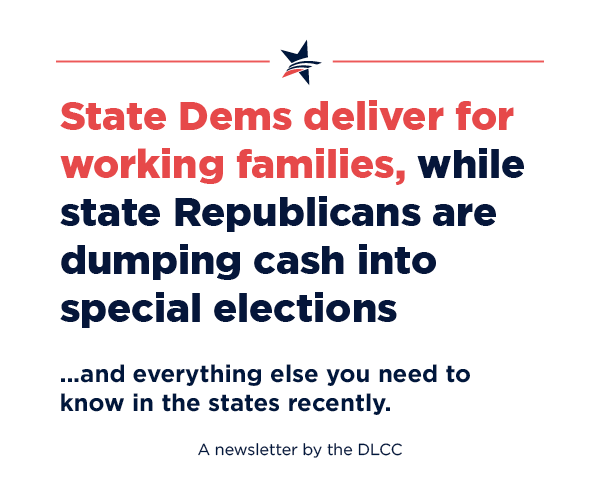 State Democrats deliver for working families, while state Republicans are dumping cash into special elections… and everything else you need to know in the states recently. State Democrats deliver for working families, while state Republicans are dumping cash into special elections… and everything else you need to know in the states recently.
