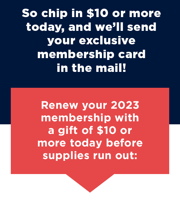 This is one of your last chances to become a member – chip in $10 or more today, and we’ll send your exclusive membership card in the mail! This is one of your last chances to become a member – chip in $10 or more today, and we’ll send your exclusive membership card in the mail!