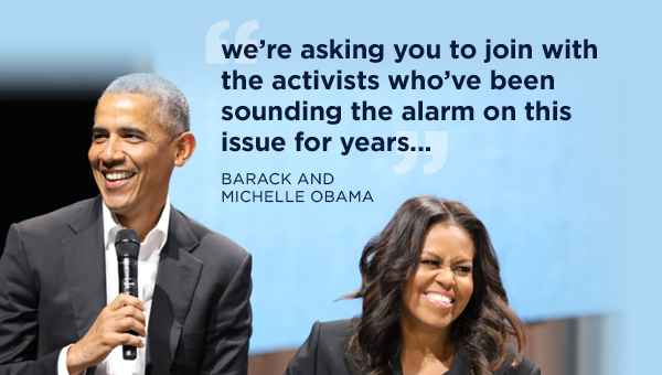 Barack and Michelle Obama: We're asking you to join with the activists who've been sounding the alarm on this issue for years... Barack and Michelle Obama: We're asking you to join with the activists who've been sounding the alarm on this issue for years...
