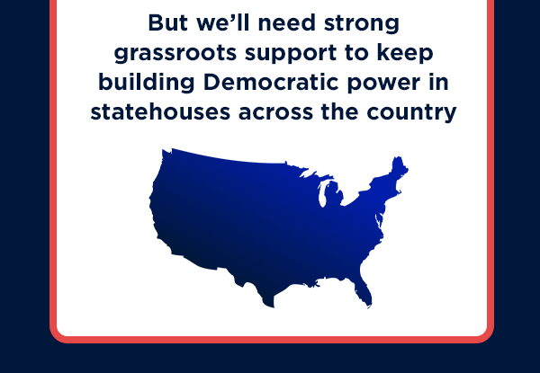 But we’ll need strong grassroots support to keep building Democratic power in statehouses across the country But we’ll need strong grassroots support to keep building Democratic power in statehouses across the country