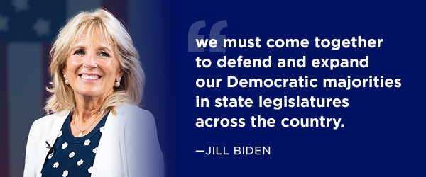 Jill Biden: we must come together to defend and expand our Democratic majorities in state legislatures across the country. Jill Biden: we must come together to defend and expand our Democratic majorities in state legislatures across the country.