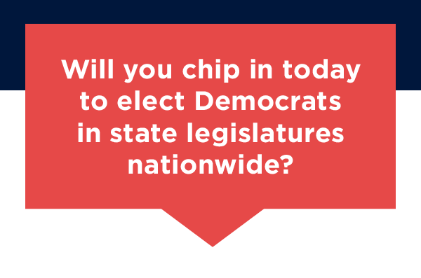Will you chip in today to elect Democrats in state legislatures nationwide? Will you chip in today to elect Democrats in state legislatures nationwide?