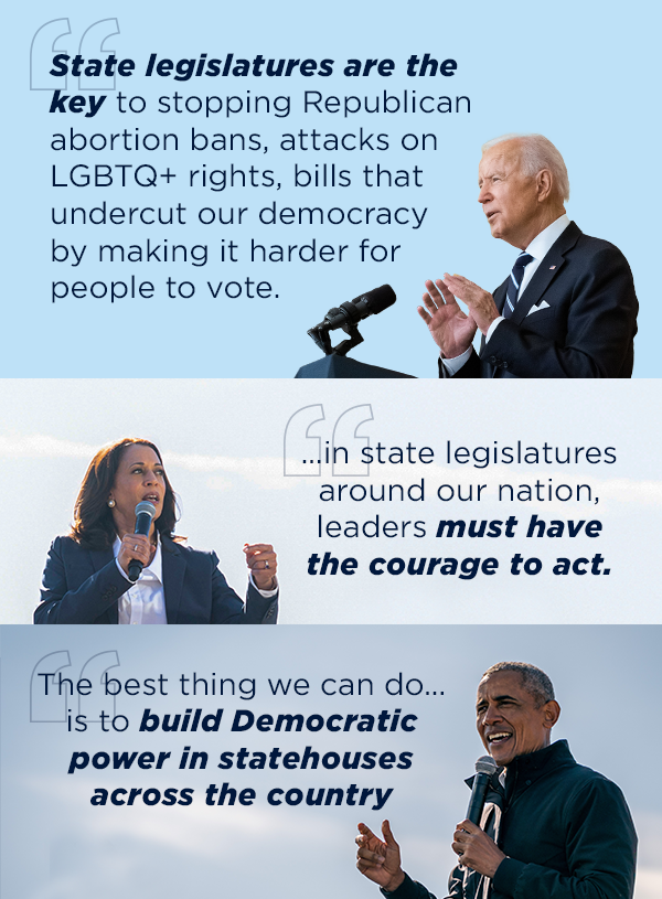 President Biden quote: “State legislatures are the key to stopping Republican abortion bans, attacks on LGBTQ+ rights, bills that undercut our democracy by making it harder for people to vote.” President Biden quote: “State legislatures are the key to stopping Republican abortion bans, attacks on LGBTQ+ rights, bills that undercut our democracy by making it harder for people to vote.”