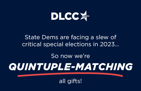State Dems are facing a slew of critical special elections in 2023 So now we’re quintuple-matching all gifts!
State Dems are facing a slew of critical special elections in 2023 So now we’re TRIPLE-matching all gifts!