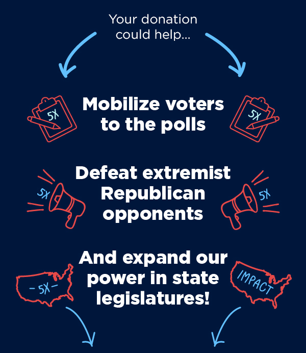 Your donation could help: Mobilize voters to the polls, defeat extremist Republican opponents, and expand our power in state legislatures! Your donation could help: Mobilize voters to the polls, defeat extremist Republican opponents, and expand our power in state legislatures!