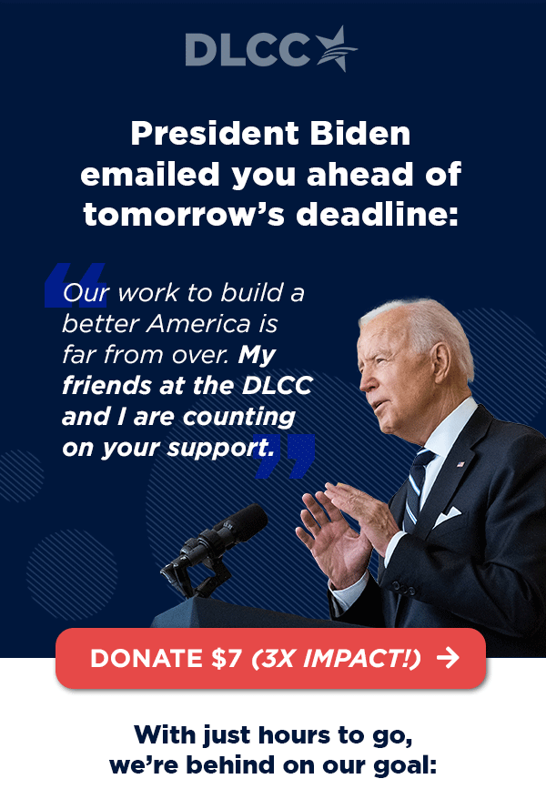 President Biden emailed you ahead of Friday’s deadline: “Our work to build a better America is far from over. My friends at the DLCC and I are counting on your support.” – President Joe Biden President Biden emailed you ahead of Friday’s deadline: “Our work to build a better America is far from over. My friends at the DLCC and I are counting on your support.” – President Joe Biden