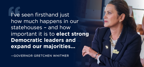 Quote: Gov Whitmer left, copy: I’ve seen firsthand just how much happens in our statehouses – and how important it is to elect strong Democratic leaders and expand our majorities...