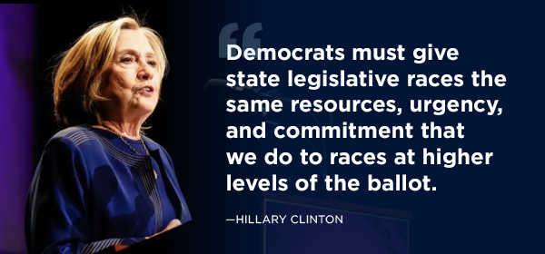 'Democrats must give state legislative races the same resources, urgency, and commitment that we do to races at higher levels of the ballot. ' – Hillary Clinton 'Democrats must give state legislative races the same resources, urgency, and commitment that we do to races at higher levels of the ballot. ' – Hillary Clinton