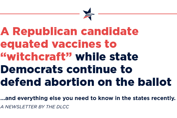 A Republican candidate equated vaccines to “witchcraft” while state Democrats continue to defend abortion on the ballot ... and everything else you need to know in the states Extremists attempt to recall Democratic legislators while state Democrats expand abortion access …and everything else you need to know in the states