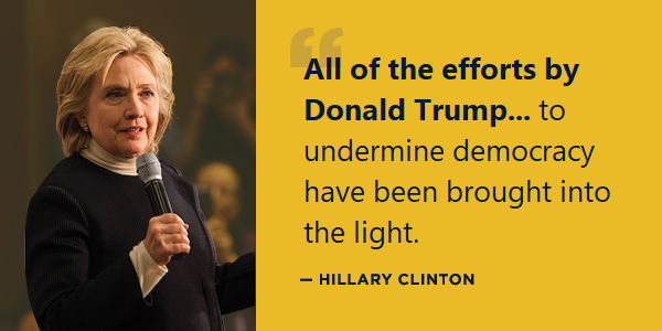HRC: All of the efforts by Donald Trump, his allies, and his enablers to try to silence the truth, to try to undermine democracy have been brought into the light. HRC: All of the efforts by Donald Trump, his allies, and his enablers to try to silence the truth, to try to undermine democracy have been brought into the light.