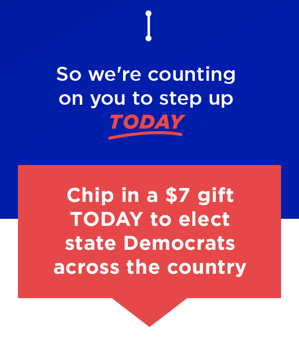 So we're counting on you to step up TODAY Chip in a $7 gift TODAY to elect state Democrats across the country