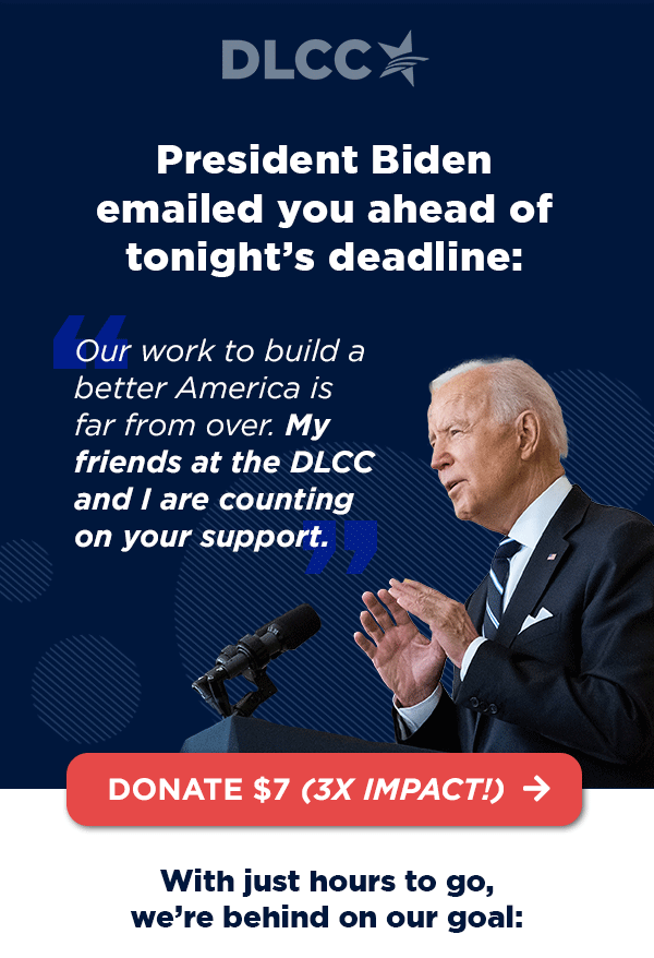 President Biden emailed you ahead of tonight’s deadline: “Our work to build a better America is far from over. My friends at the DLCC and I are counting on your support.” – President Joe Biden President Biden emailed you ahead of tonight’s deadline: “Our work to build a better America is far from over. My friends at the DLCC and I are counting on your support.” – President Joe Biden