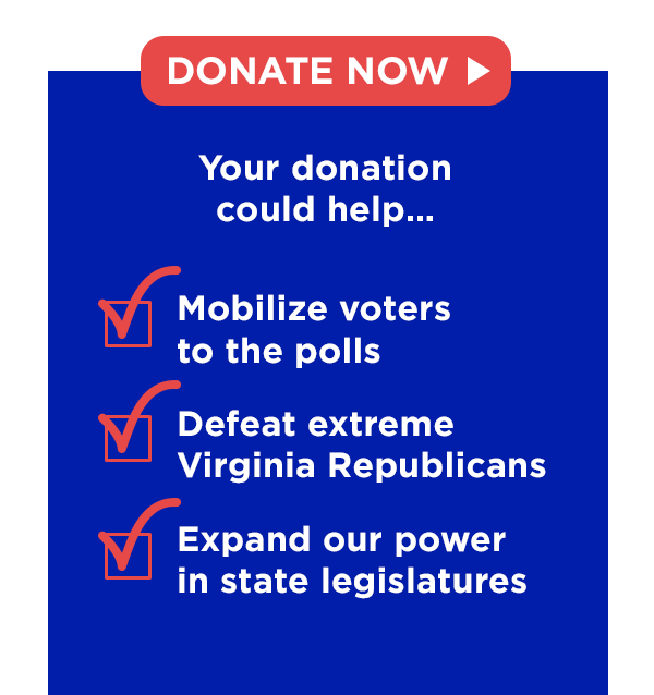 ✅ Mobilize voters to the polls ✅ Defeat extreme Virginia Republicans✅ Expand our power in state legislatures