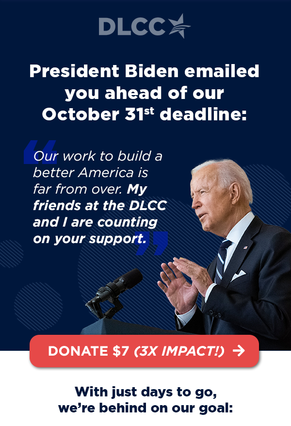 President Biden emailed you ahead of our October 31st deadline: “Our work to build a better America is far from over. My friends at the DLCC and I are counting on your support.” – President Joe Biden President Biden emailed you ahead of our October 31st deadline: “Our work to build a better America is far from over. My friends at the DLCC and I are counting on your support.” – President Joe Biden