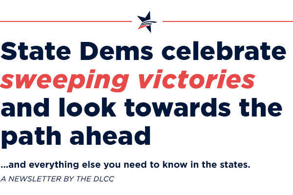 State Dems celebrate sweeping victories and look towards the path ahead… and everything else you need to know in the states. State Dems are getting out the vote… and everything else you need to know in the states.