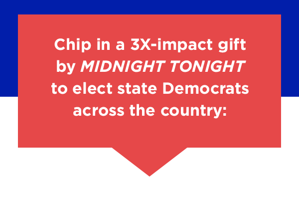 Chip in a 3X-impact gift by midnight tonight to elect state Democrats across the country: Chip in a 3X-impact gift by midnight tonight to elect state Democrats across the country: