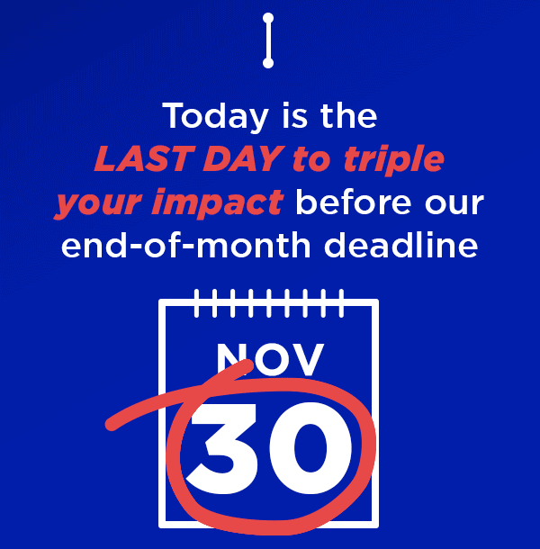 Today is the LAST DAY to triple your impact before our end-of-month deadline Today is the LAST DAY to triple your impact before our end-of-month deadline