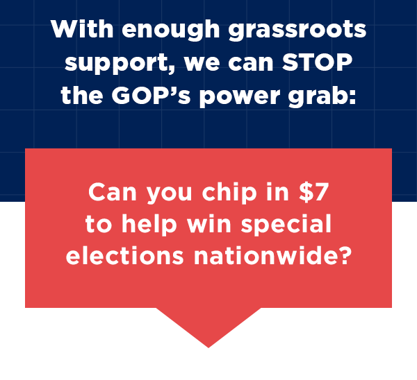 With enough grassroots support, we can STOP the GOP’s power grab:Can you chip in $7 to help win special elections nationwide? With enough grassroots support, we can STOP the GOP’s power grab:Can you chip in $7 to help win special elections nationwide?