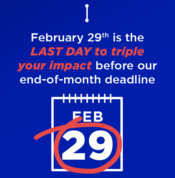 February 29th is the LAST DAY to triple your impact before our end-of-month deadline February 29th is the LAST DAY to triple your impact before our end-of-month deadline