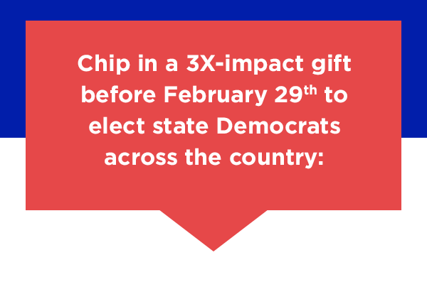 Chip in a 3X-impact gift to elect state Democrats across the country: Chip in a 3X-impact gift to elect state Democrats across the country: