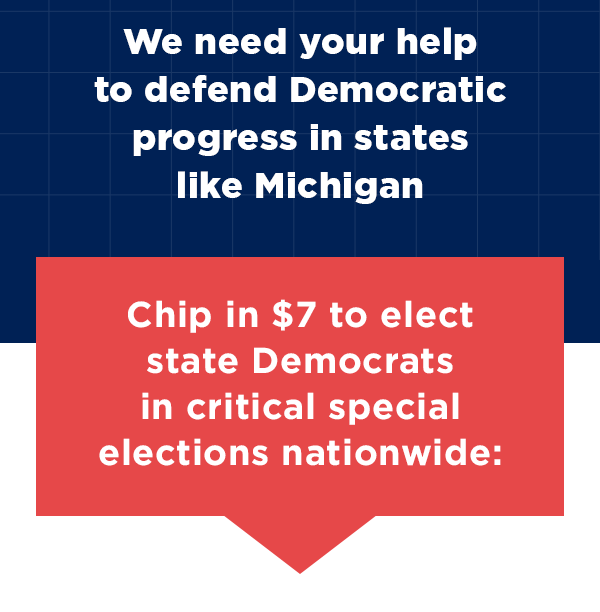 We need your help to defend Democratic progress in states like Michigan
Chip in $7 to elect state Democrats in critical special elections nationwide >>
We need your help to defend Democratic progress in states like Michigan
Chip in $7 to elect state Democrats in critical special elections nationwide >>