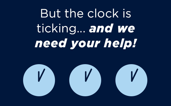 But the clock is ticking…and we need your help! But the clock is ticking…and we need your help!