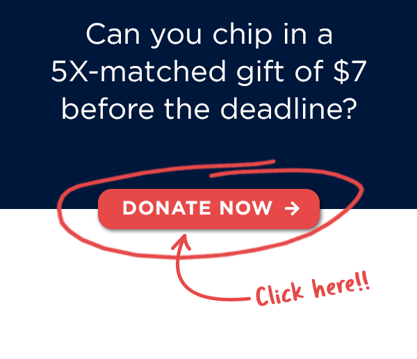 Can you chip in a 5X-matched gift of $7 before the deadline? Can you chip in a 5X-matched gift of $7 before the deadline?