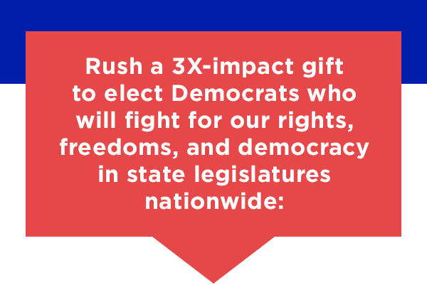 Rush a 3X-impact gift to elect Democrats who will fight for our rights, our freedoms, and democracy in state legislatures nationwide:
                         
                        Rush a 3X-impact gift to elect Democrats who will fight for our rights, our freedoms, and democracy in state legislatures nationwide:
