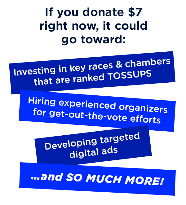 If you donate $7 right now, it could go toward: 
                        Investing in key races and chambers that are ranked TOSSUPS 
                        Hiring experienced organizers for get-out-the-vote efforts 
                        Developing targeted digital ads 
                        …and so much more!  US
                        If you donate $7 right now, it could go toward: 
                        Investing in key races and chambers that are ranked TOSSUPS 
                        Hiring experienced organizers for get-out-the-vote efforts 
                        Developing targeted digital ads 
                        …and so much more!