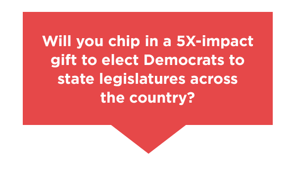 Will you chip in to elect Democrats to state legislatures across the country?  Will you chip in to elect Democrats to state legislatures across the country?