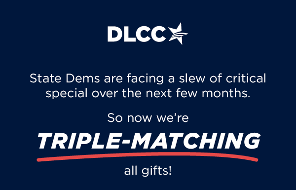 State Dems are facing a slew of critical special elections over the next few months... So now we’re TRIPLE-matching all gifts! State Dems are facing a slew of critical special elections over the next few months... So now we’re TRIPLE-matching all gifts!