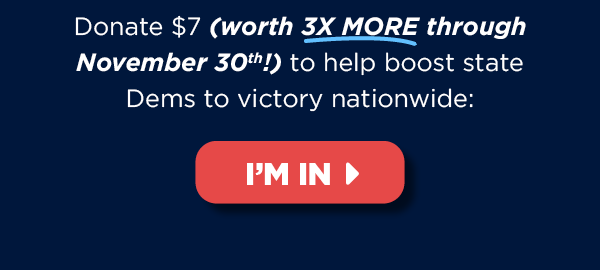 Donate $7 (worth 3X more!) now to help boost state Dems to victory nationwide >> Donate $7 (worth 3X more!) now to help boost state Dems to victory nationwide >>