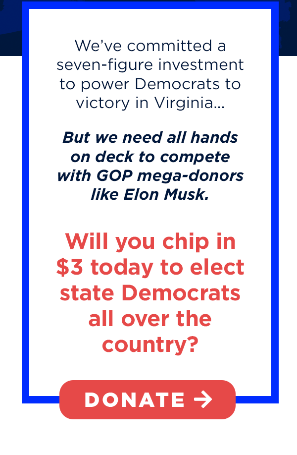 We’ve committed a seven-figure investment to power Democrats to victory in Virginia, but we need all hands on deck to compete with GOP mega-donors like Elon Musk.
Will you chip in $3 today to elect state Democrats all over the country?
We’ve committed a seven-figure investment to power Democrats to victory in Virginia, but we need all hands on deck to compete with GOP mega-donors like Elon Musk.
Will you chip in $3 today to elect state Democrats all over the country?
