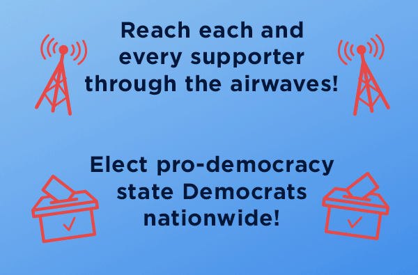 Reach each and every supporter through airwaves, elect pro-democracy state Democrats nationwide