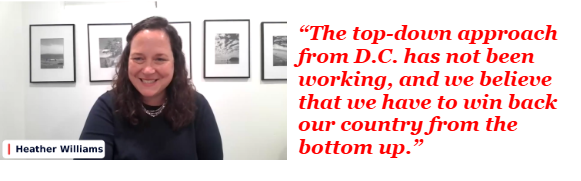 Heather Williams: The top-down approach from D.C. has not been working, and we believe that we have to win back our country from the bottom up. Heather Williams: The top-down approach from D.C. has not been working, and we believe that we have to win back our country from the bottom up.