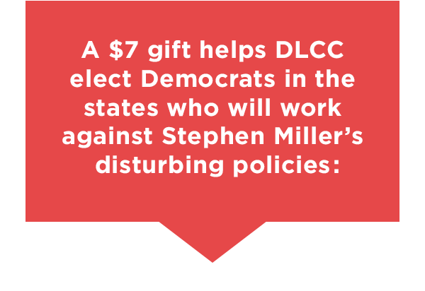 A $7 gift helps DLCC elect Democrats in the states who will work against Stephen Miller’s disturbing policies
A $7 gift helps DLCC elect Democrats in the states who will work against Stephen Miller’s disturbing policies