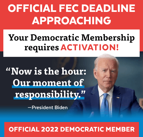 Official FEC deadline approaching. Your Democratic Membership requires activation. 'Now is the hour: Our moment of responsibility.' -Pres. Biden. Official 2022 Democratic Member.
